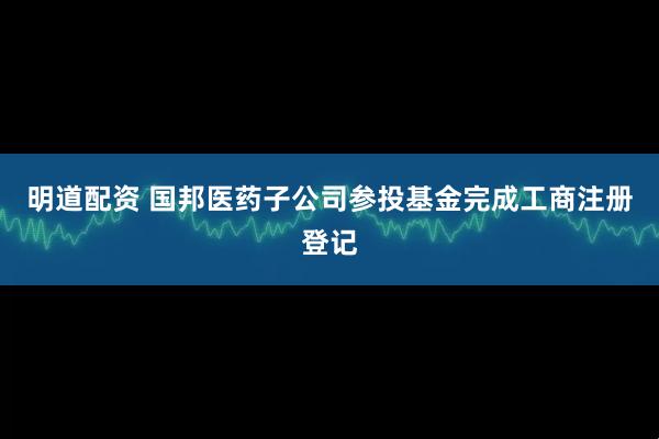 明道配资 国邦医药子公司参投基金完成工商注册登记