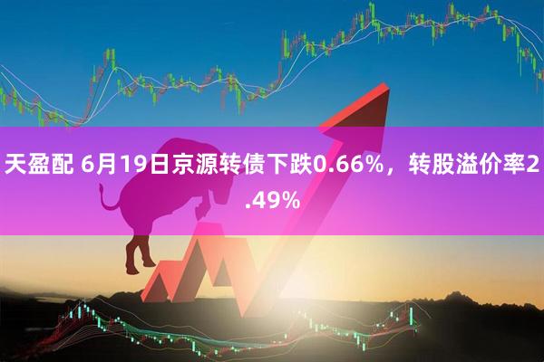 天盈配 6月19日京源转债下跌0.66%，转股溢价率2.49%