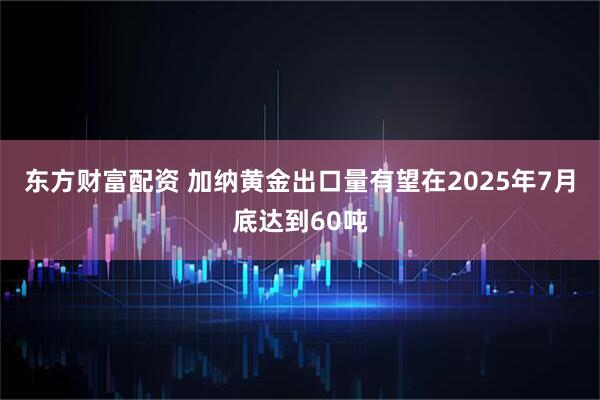 东方财富配资 加纳黄金出口量有望在2025年7月底达到60吨