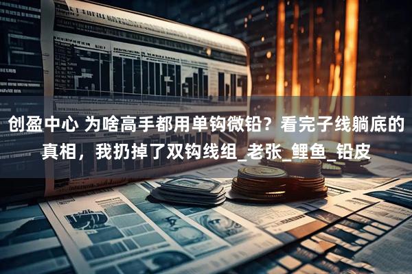 创盈中心 为啥高手都用单钩微铅？看完子线躺底的真相，我扔掉了双钩线组_老张_鲤鱼_铅皮