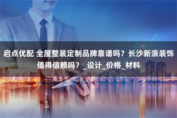 启点优配 全屋整装定制品牌靠谱吗？长沙新浪装饰值得信赖吗？_设计_价格_材料