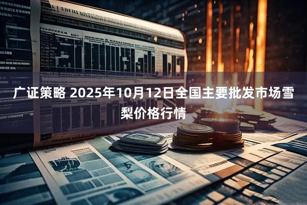 广证策略 2025年10月12日全国主要批发市场雪梨价格行情