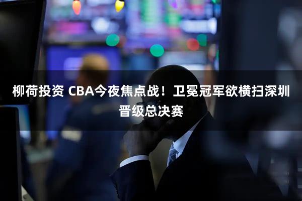 柳荷投资 CBA今夜焦点战！卫冕冠军欲横扫深圳晋级总决赛