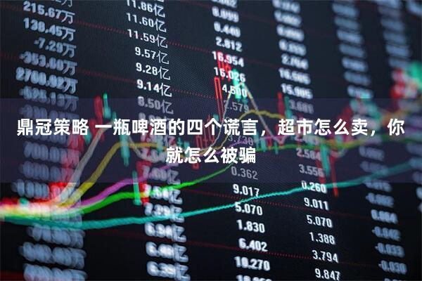 鼎冠策略 一瓶啤酒的四个谎言，超市怎么卖，你就怎么被骗