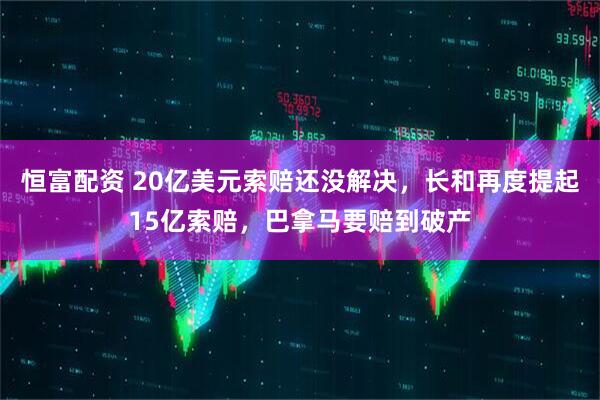 恒富配资 20亿美元索赔还没解决，长和再度提起15亿索赔，巴拿马要赔到破产